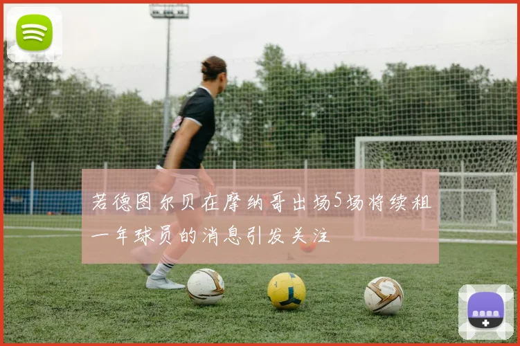 若德图尔贝在摩纳哥出场5场将续租一年球员的消息引发关注