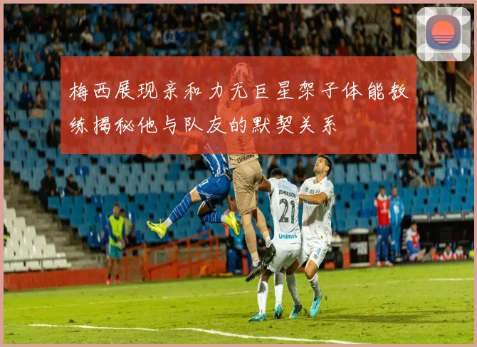 梅西展现亲和力无巨星架子体能教练揭秘他与队友的默契关系