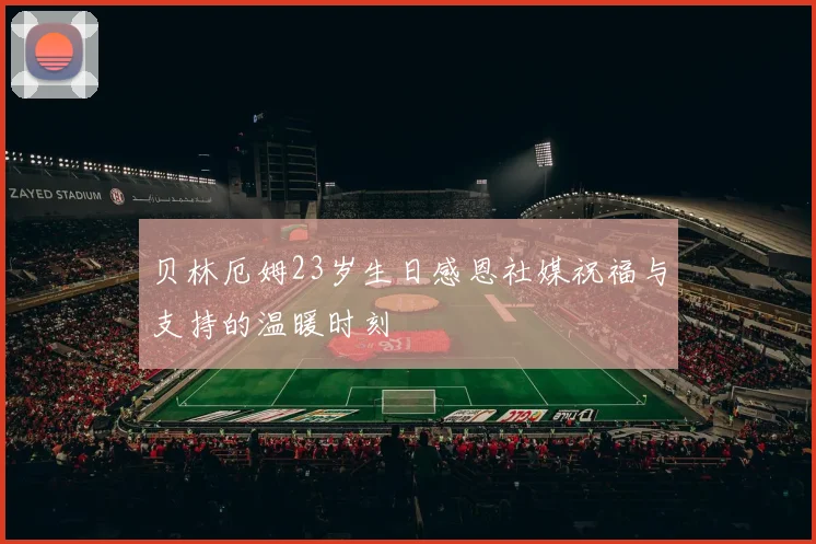贝林厄姆23岁生日感恩社媒祝福与支持的温暖时刻