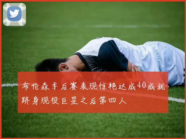 布伦森季后赛表现惊艳达成40成就跻身现役巨星之后第四人
