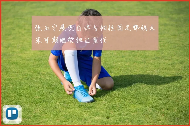 张玉宁展现自律与韧性国足锋线未来可期继续担当重任