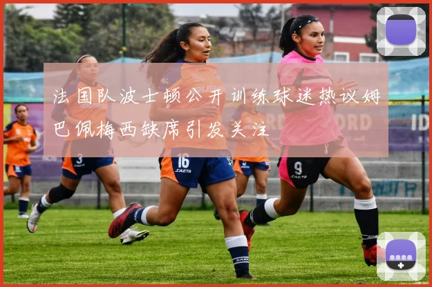 法国队波士顿公开训练球迷热议姆巴佩梅西缺席引发关注