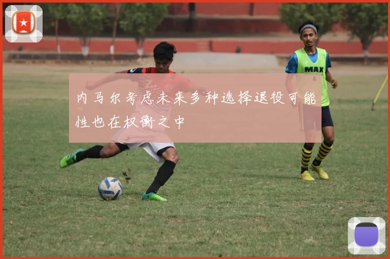 内马尔考虑未来多种选择退役可能性也在权衡之中