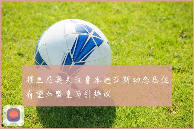穆里尼奥关注鲁本迪亚斯动态恩佐有望加盟皇马引热议