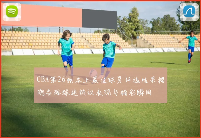 CBA第26轮本土最佳球员评选结果揭晓各路球迷热议表现与精彩瞬间