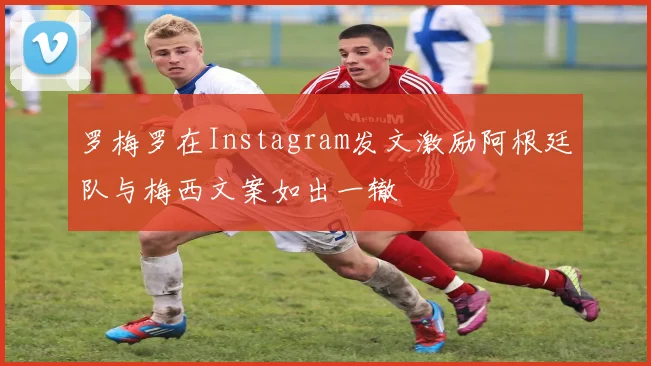 罗梅罗在Instagram发文激励阿根廷队与梅西文案如出一辙