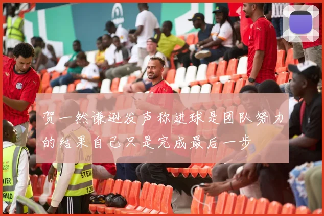 贺一然谦逊发声称进球是团队努力的结果自己只是完成最后一步