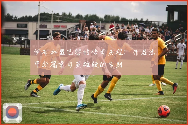 伊布加盟巴黎的传奇历程：开启法甲新篇章与英雄般的告别