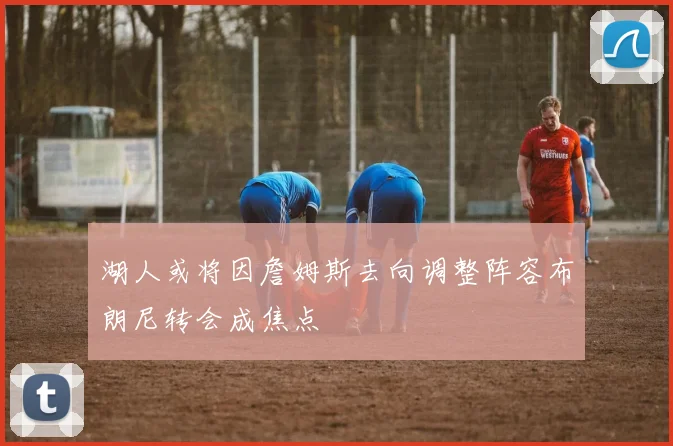 湖人或将因詹姆斯去向调整阵容布朗尼转会成焦点