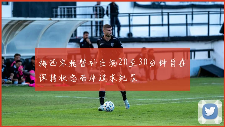 梅西末轮替补出场20至30分钟旨在保持状态而非追求纪录