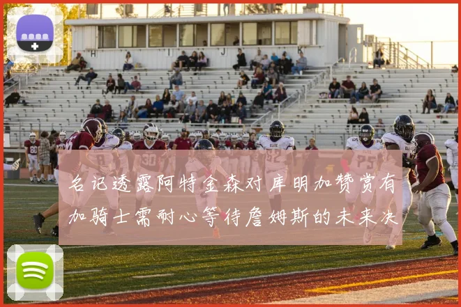 名记透露阿特金森对库明加赞赏有加骑士需耐心等待詹姆斯的未来决定