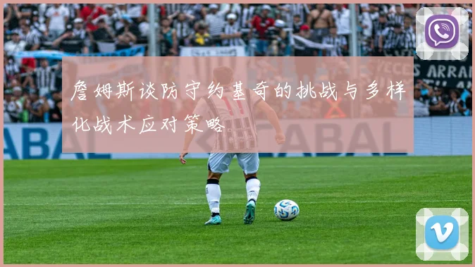詹姆斯谈防守约基奇的挑战与多样化战术应对策略