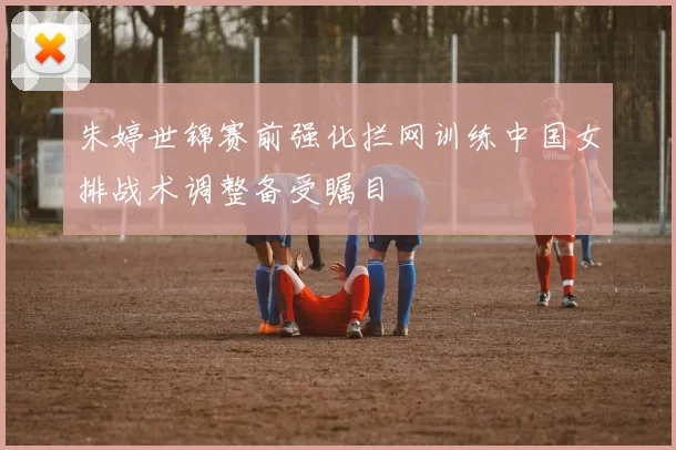 朱婷世锦赛前强化拦网训练中国女排战术调整备受瞩目