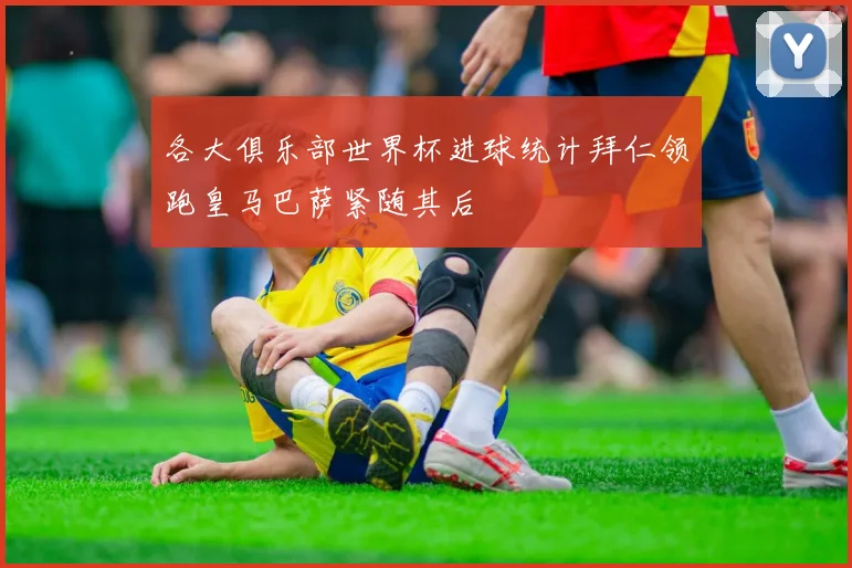 各大俱乐部世界杯进球统计拜仁领跑皇马巴萨紧随其后