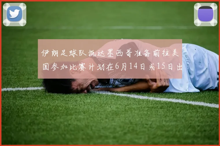 伊朗足球队抵达墨西哥准备前往美国参加比赛计划在6月14日或15日出发