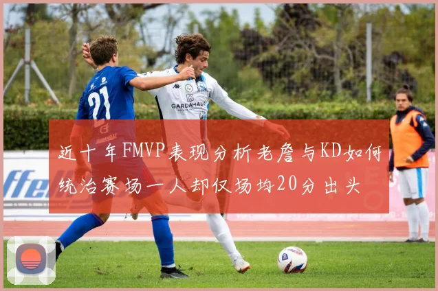 近十年FMVP表现分析老詹与KD如何统治赛场一人却仅场均20分出头