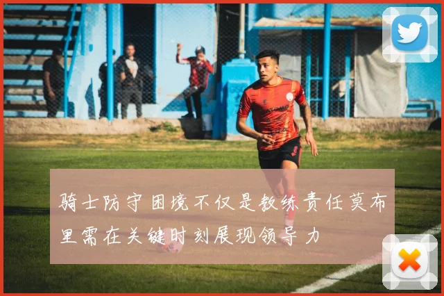 骑士防守困境不仅是教练责任莫布里需在关键时刻展现领导力