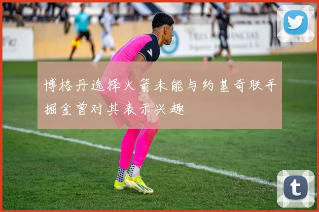 博格丹选择火箭未能与约基奇联手掘金曾对其表示兴趣